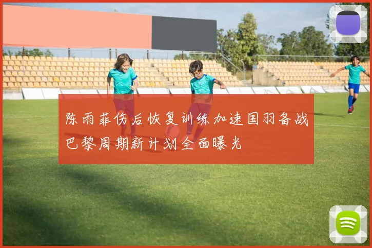 陈雨菲伤后恢复训练加速国羽备战巴黎周期新计划全面曝光