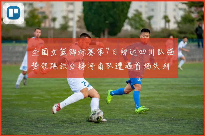 全国女篮锦标赛第7日综述四川队强势领跑积分榜河南队遭遇首场失利