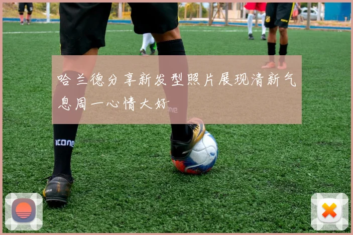 哈兰德分享新发型照片展现清新气息周一心情大好