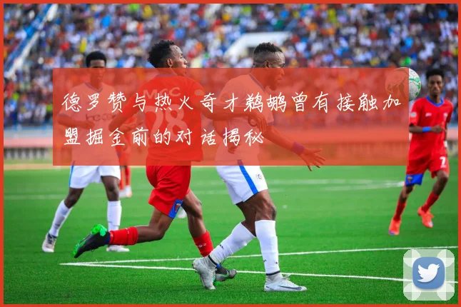 德罗赞与热火奇才鹈鹕曾有接触加盟掘金前的对话揭秘