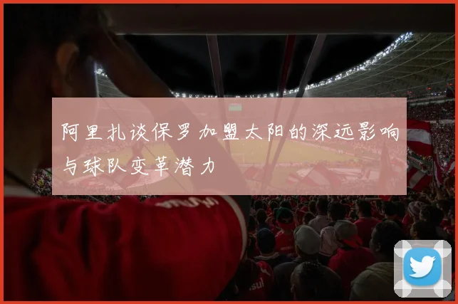 阿里扎谈保罗加盟太阳的深远影响与球队变革潜力